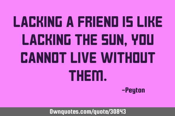Lacking a friend is like lacking the sun, you cannot live without