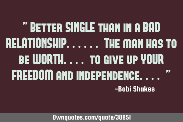 " Better SINGLE than in a BAD RELATIONSHIP...... The man has to be WORTH.... to give up YOUR FREEDOM
