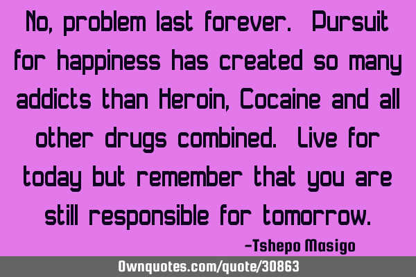 No, problem last forever. Pursuit for happiness has created so many addicts than Heroin, Cocaine
