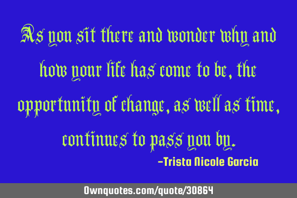 As you sit there and wonder why and how your life has come to be,the opportunity of change,as well