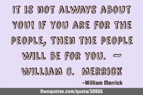 It is not always about YOU! If you are for the people, Then the people will be for you. ~ WIlliam C