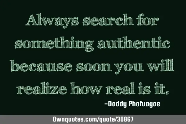 Always search for something authentic because soon you will realize how real is
