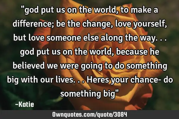 "god put us on the world, to make a difference; be the change, love yourself, but love someone else