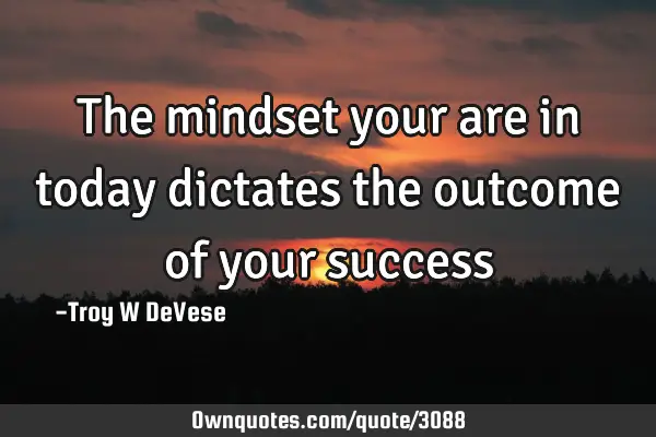 The mindset your are in today dictates the outcome of your