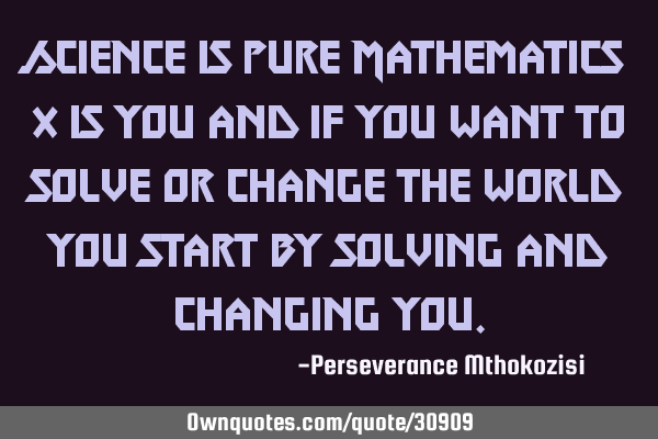 Science is pure Mathematics x is you and if you want to solve or change the world you start by
