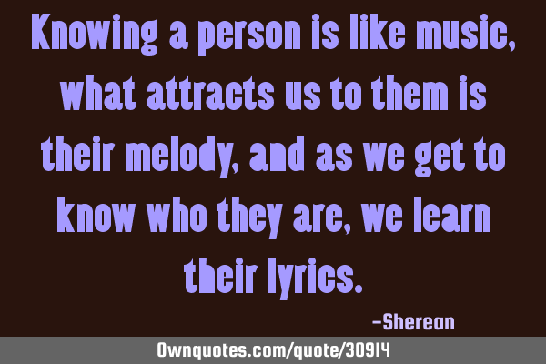 Knowing a person is like music,what attracts us to them is their melody,and as we get to know who