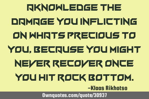 Aknowledge the damage you inflicting on whats precious to you, because you might never recover once