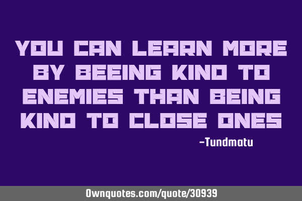 You can learn more by beeing kind to enemies than being kind to close