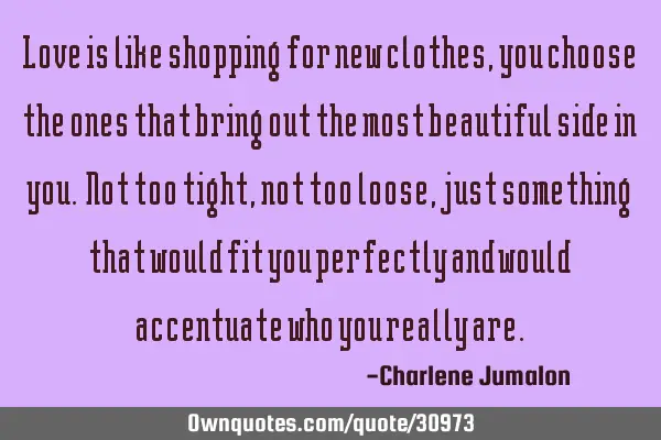 Love is like shopping for new clothes, you choose the ones that bring out the most beautiful side