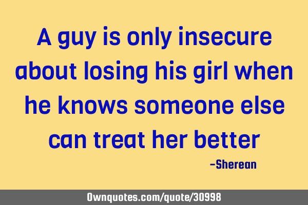 A guy is only insecure about losing his girl when he knows someone else can treat her