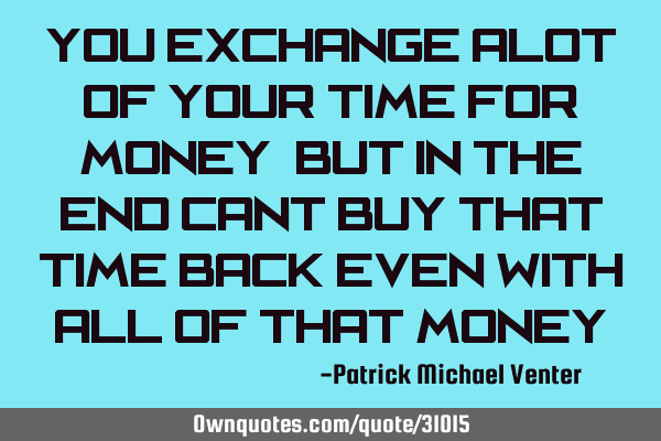 You exchange alot of your time for money, but in the end cant buy that time back even with all of