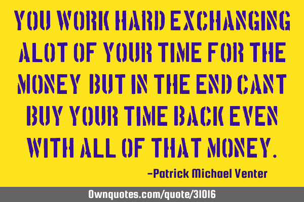 You work hard exchanging alot of your time for the money, but in the end cant buy your time back