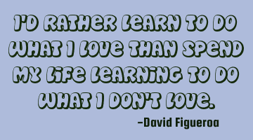 I'd rather learn to do what i love than spend my life learning to do what i don't love.