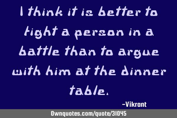 I think it is better to fight a person in a battle than to argue with him at the dinner