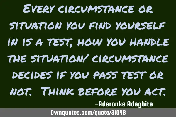 Every circumstance or situation you find yourself in is a test, how you handle the situation/