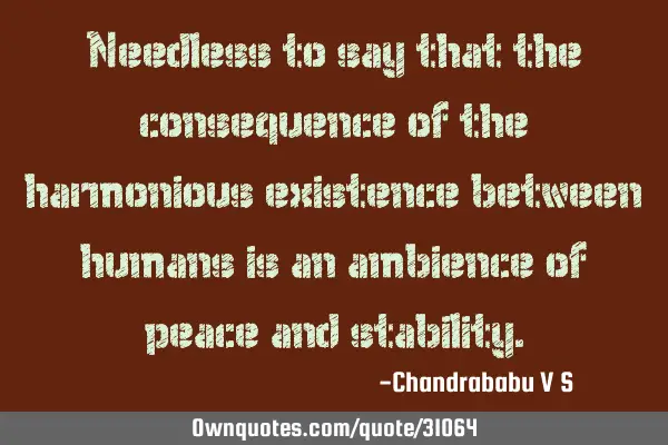 Needless to say that the consequence of the harmonious existence between humans is an ambience of