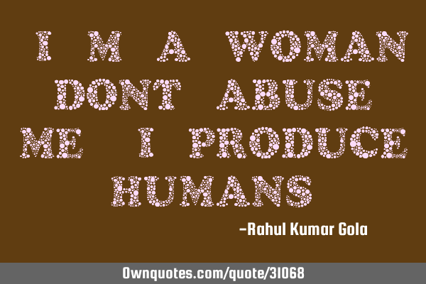 "I m a woman, dont abuse me, I produce humans"