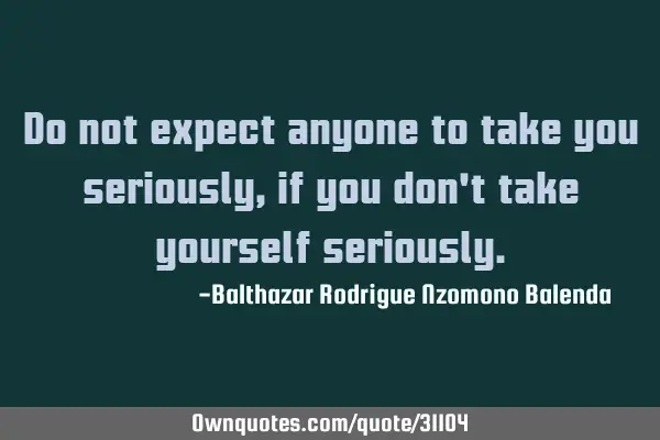 Do not expect anyone to take you seriously, if you don