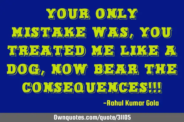 Your only mistake was, you treated me like a dog, now bear the consequences!!!