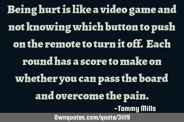Being hurt is like a video game and not knowing which button to push on the remote to turn it off. E