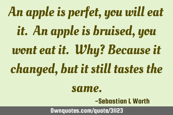 An apple is perfet, you will eat it. An apple is bruised, you wont eat it. Why? Because it changed,