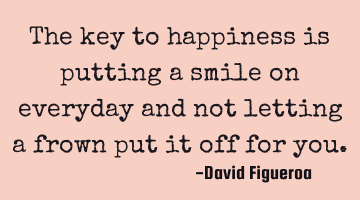 The key to happiness is putting a smile on everyday and not letting a frown put it off for you.