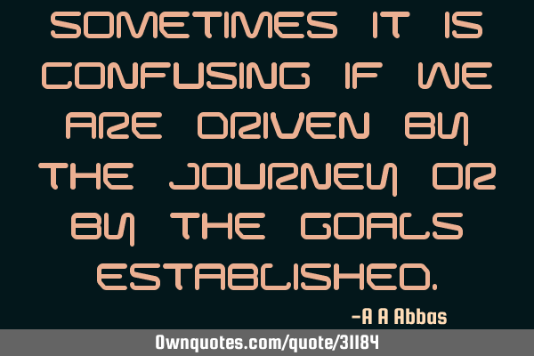 Sometimes it is confusing if we are driven by the journey or by the goals