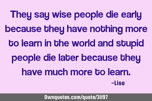 They say wise people die early because they have nothing more to learn in the world and stupid
