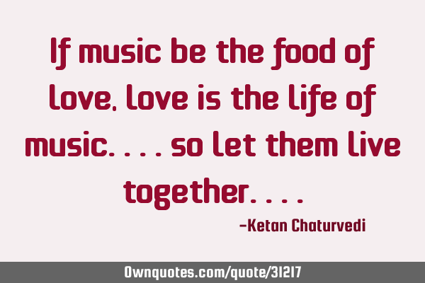 If music be the food of love, love is the life of music....so let them live