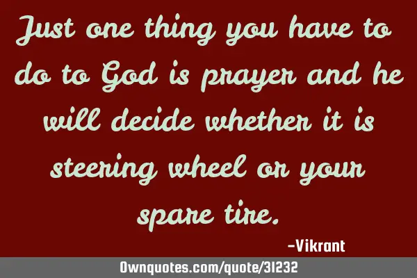 Just one thing you have to do to God is prayer and he will decide whether it is steering wheel or