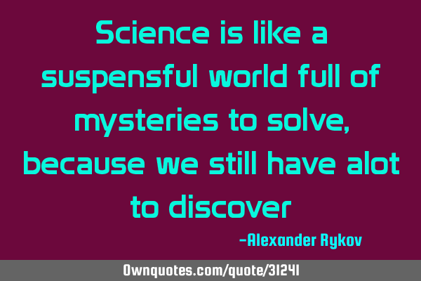 Science is like a suspensful world full of mysteries to solve, because we still have alot to