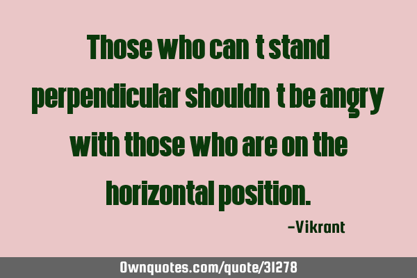 Those who can’t stand perpendicular shouldn’t be angry with those who are on the horizontal