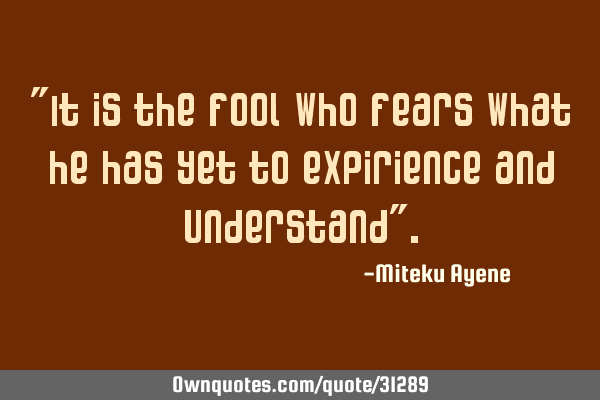 "It is the fool who fears what he has yet to expirience and understand"