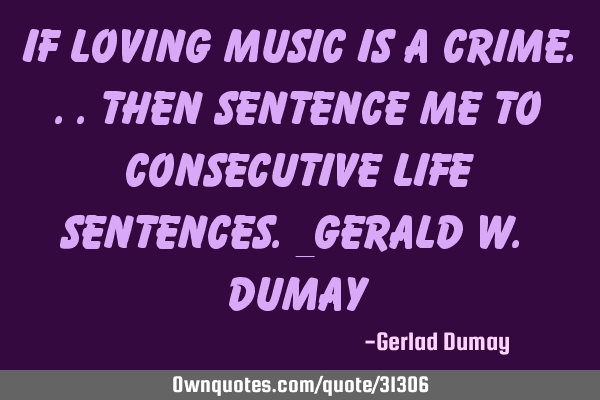 If loving music is a crime...then sentence me to consecutive life sentences._Gerald w. D