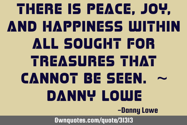 There is peace, joy, and happiness within all sought for treasures that cannot be seen. ~ Danny L