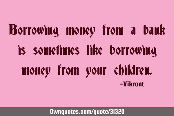 Borrowing money from a bank is sometimes like borrowing money from your