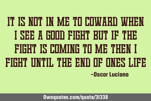 It is not in me to coward when I see a good fight but if the fight is coming to me then I fight
