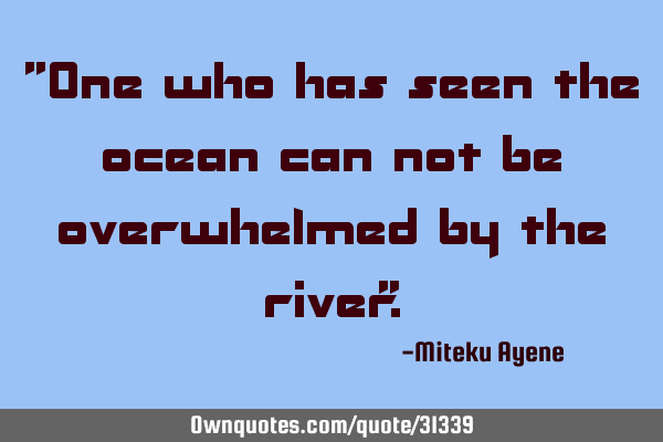 "One who has seen the ocean can not be overwhelmed by the river"