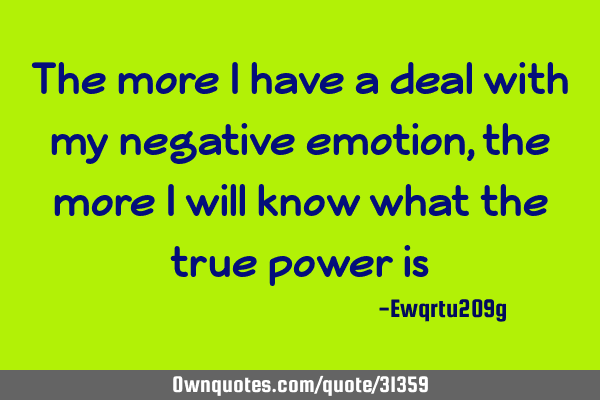 The more i have a deal with my negative emotion,the more i will know what the true power