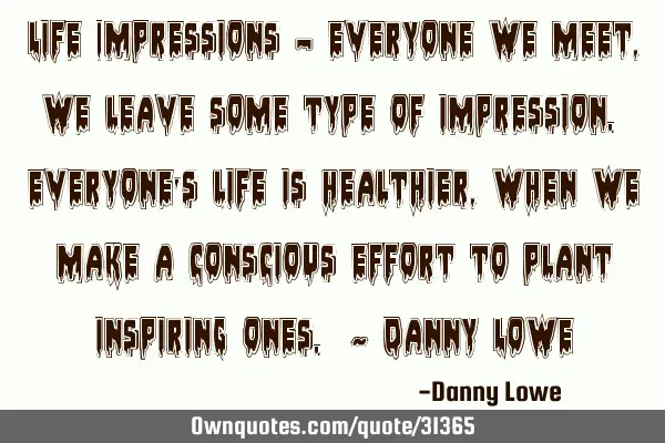 Life Impressions – Everyone we meet, we leave some type of impression. Everyone’s life is