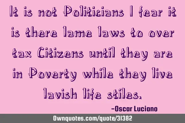 It is not Politicians I fear it is there lame laws to over tax Citizens until they are in Poverty