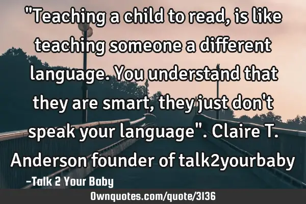 "Teaching a child to read, is like teaching someone a different language. You understand that they