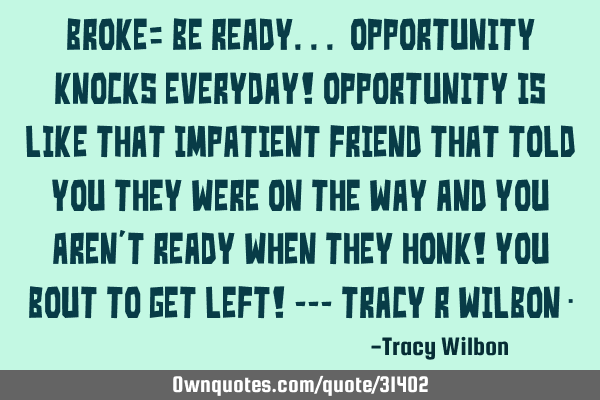 BROKE= BE READY... OPPORTUNITY KNOCKS EVERYDAY! Opportunity is like that IMPATIENT friend that TOLD