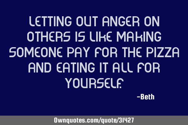 Letting out anger on others is like making someone pay for the pizza and eating it all for