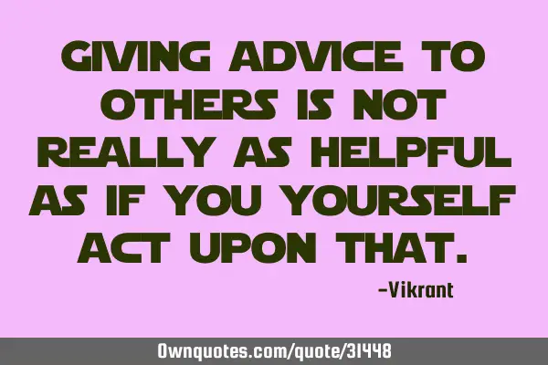 Giving advice to others is not really as helpful as if you yourself act upon