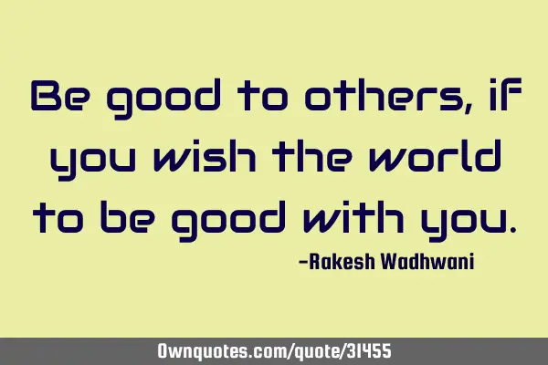 Be good to others, if you wish the world to be good with