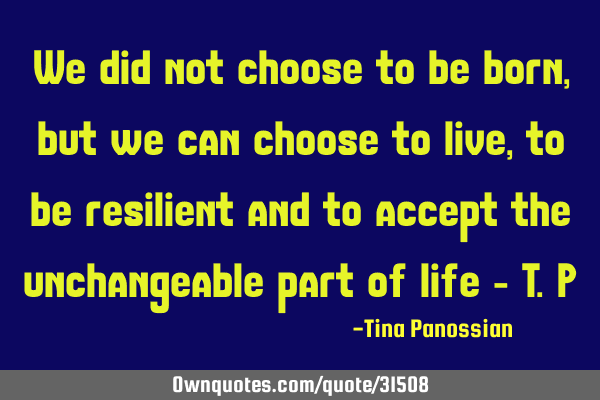 We did not choose to be born, but we can choose to live, to be resilient and to accept the