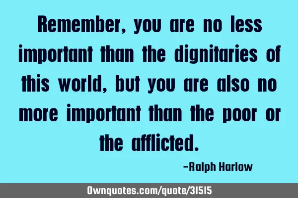 Remember, you are no less important than the dignitaries of this world, but you are also no more