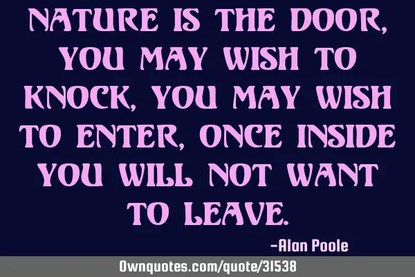 Nature is the door, you may wish to knock, you may wish to enter, once inside you will not want to