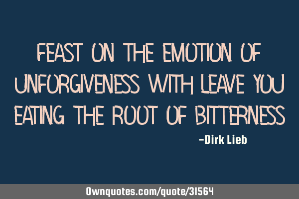 Feast on the emotion of unforgiveness with leave you eating the root of